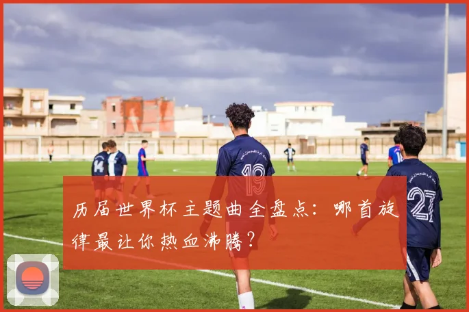 历届世界杯主题曲全盘点：哪首旋律最让你热血沸腾？