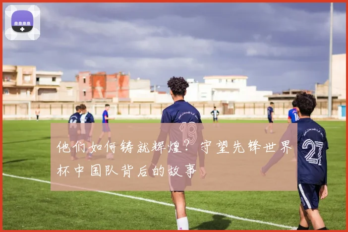 他们如何铸就辉煌？守望先锋世界杯中国队背后的故事