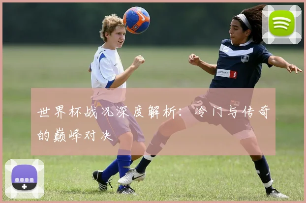 世界杯战况深度解析：冷门与传奇的巅峰对决